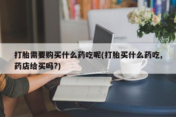 打胎药图片私人打胎需要购买什么药吃呢(打胎买什么药吃,药店给买吗?)